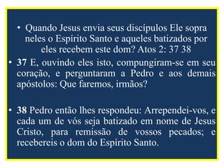 • Quando Jesus envia seus discípulos Ele sopra
neles o Espírito Santo e aqueles batizados por
eles recebem este dom? Atos 2: 37 38
• 37 E, ouvindo eles isto, compungiram-se em seu
coração, e perguntaram a Pedro e aos demais
apóstolos: Que faremos, irmãos?
• 38 Pedro então lhes respondeu: Arrependei-vos, e
cada um de vós seja batizado em nome de Jesus
Cristo, para remissão de vossos pecados; e
recebereis o dom do Espírito Santo.
 