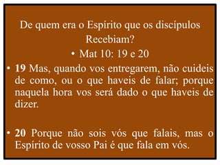 De quem era o Espírito que os discípulos
Recebiam?
• Mat 10: 19 e 20
• 19 Mas, quando vos entregarem, não cuideis
de como, ou o que haveis de falar; porque
naquela hora vos será dado o que haveis de
dizer.
• 20 Porque não sois vós que falais, mas o
Espírito de vosso Pai é que fala em vós.
 