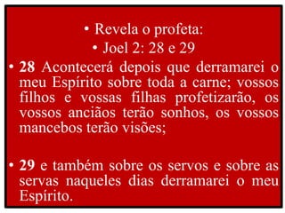 • Revela o profeta:
• Joel 2: 28 e 29
• 28 Acontecerá depois que derramarei o
meu Espírito sobre toda a carne; vossos
filhos e vossas filhas profetizarão, os
vossos anciãos terão sonhos, os vossos
mancebos terão visões;
• 29 e também sobre os servos e sobre as
servas naqueles dias derramarei o meu
Espírito.
 