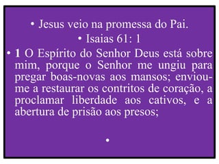 • Jesus veio na promessa do Pai.
• Isaias 61: 1
• 1 O Espírito do Senhor Deus está sobre
mim, porque o Senhor me ungiu para
pregar boas-novas aos mansos; enviou-
me a restaurar os contritos de coração, a
proclamar liberdade aos cativos, e a
abertura de prisão aos presos;
•
 