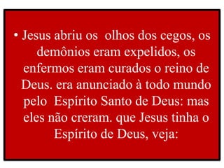• Jesus abriu os olhos dos cegos, os
demônios eram expelidos, os
enfermos eram curados o reino de
Deus. era anunciado à todo mundo
pelo Espírito Santo de Deus: mas
eles não creram. que Jesus tinha o
Espírito de Deus, veja:
 