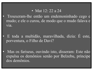 • Mat 12: 22 a 24
• Trouxeram-lhe então um endemoninhado cego e
mudo; e ele o curou, de modo que o mudo falava e
via.
• E toda a multidão, maravilhada, dizia: É este,
porventura, o Filho de Davi?
• Mas os fariseus, ouvindo isto, disseram: Este não
expulsa os demônios senão por Belzebu, príncipe
dos demônios.
 