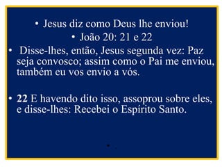 • Jesus diz como Deus lhe enviou!
• João 20: 21 e 22
• Disse-lhes, então, Jesus segunda vez: Paz
seja convosco; assim como o Pai me enviou,
também eu vos envio a vós.
• 22 E havendo dito isso, assoprou sobre eles,
e disse-lhes: Recebei o Espírito Santo.
• .
 