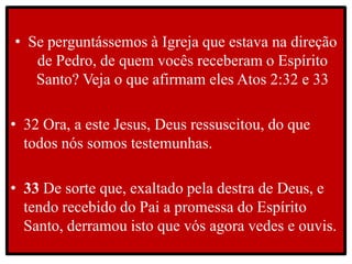 • Se perguntássemos à Igreja que estava na direção
de Pedro, de quem vocês receberam o Espírito
Santo? Veja o que afirmam eles Atos 2:32 e 33
• 32 Ora, a este Jesus, Deus ressuscitou, do que
todos nós somos testemunhas.
• 33 De sorte que, exaltado pela destra de Deus, e
tendo recebido do Pai a promessa do Espírito
Santo, derramou isto que vós agora vedes e ouvis.
 