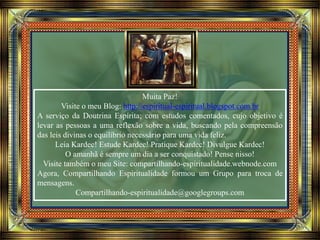 Muita Paz!
Visite o meu Blog: http://espiritual-espiritual.blogspot.com.br
A serviço da Doutrina Espírita; com estudos comentados, cujo objetivo é
levar as pessoas a uma reflexão sobre a vida, buscando pela compreensão
das leis divinas o equilíbrio necessário para uma vida feliz.
Leia Kardec! Estude Kardec! Pratique Kardec! Divulgue Kardec!
O amanhã é sempre um dia a ser conquistado! Pense nisso!
Visite também o meu Site: compartilhando-espiritualidade.webnode.com
Agora, Compartilhando Espiritualidade formou um Grupo para troca de
mensagens.
Compartilhando-espiritualidade@googlegroups.com
 