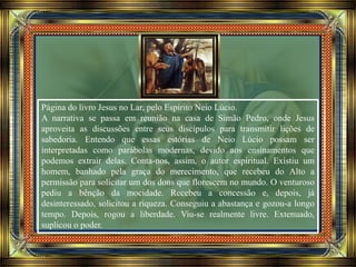Página do livro Jesus no Lar, pelo Espírito Neio Lúcio.
A narrativa se passa em reunião na casa de Simão Pedro, onde Jesus
aproveita as discussões entre seus discípulos para transmitir lições de
sabedoria. Entendo que essas estórias de Neio Lúcio possam ser
interpretadas como parábolas modernas, devido aos ensinamentos que
podemos extrair delas. Conta-nos, assim, o autor espiritual. Existiu um
homem, banhado pela graça do merecimento, que recebeu do Alto a
permissão para solicitar um dos dons que florescem no mundo. O venturoso
pediu a bênção da mocidade. Recebeu a concessão e, depois, já
desinteressado, solicitou a riqueza. Conseguiu a abastança e gozou-a longo
tempo. Depois, rogou a liberdade. Viu-se realmente livre. Extenuado,
suplicou o poder.
 