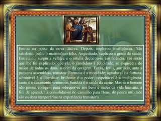 Entrou na posse da nova dádiva. Depois, implorou inteligência. Não
satisfeito, pediu o matrimônio feliz. Angustiado, suplicou a graça da saúde.
Entretanto, surgiu a velhice e o infeliz declarou-se em falência. Foi então
que lhe foi explicado: que ele, o candidato à felicidade, se esquecera do
maior de todos os dons, o dom da coragem. Então, Jesus, sorrindo, ante a
pequena assembleia, rematou: Formosa é a mocidade; agradável é a fortuna;
admirável é a liberdade; brilhante é o poder; respeitável é a inteligência;
santo é o casamento venturoso; bendita é a saúde da carne. Mas se o homem
não possui coragem para sobrepor-se aos bens e males da vida humana, a
fim de aprender a consolidar-se no caminho para Deus, de pouca utilidade
são os dons temporários na experiência transitória.
 