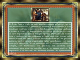 Reflexão: Deus, o criador de todas as coisas, concede ao homem, espírito
em processo evolutivo, a liberdade de escolher os seus caminhos e, com
isto, traçar, construir o seu próprio destino. Seja qual for a estrada escolhida,
o homem se depara com as experiências necessárias, para lhe proporcionar
as lições responsáveis por sua evolução espiritual. Dependendo da escolha
feita, o caminho a ser percorrido pode ser mais árduo, mais penoso, mais
brando ou mais leve. Mas a realidade da vida demonstra que, em qualquer
percurso, existem sempre experiências, lições, aprendizados, com suas
consequências naturais. Cabe ao homem percorrer o caminho escolhido com
coragem, com determinação, com paciência, com disciplina, com
entusiasmo, para conseguir amealhar em si os valores positivos da
experiência e de elevá-los aos patamares sublimes da espiritualidade
superior.
 