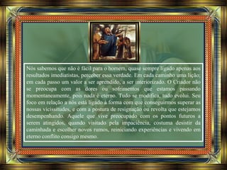 Nós sabemos que não é fácil para o homem, quase sempre ligado apenas aos
resultados imediatistas, perceber essa verdade. Em cada caminho uma lição;
em cada passo um valor a ser aprendido, a ser interiorizado. O Criador não
se preocupa com as dores ou sofrimentos que estamos passando
momentaneamente, pois nada é eterno. Tudo se modifica, tudo evolui. Seu
foco em relação a nós está ligado à forma com que conseguirmos superar as
nossas vicissitudes, e com a postura de resignação ou revolta que estejamos
desempenhando. Aquele que vive preocupado com os pontos futuros a
serem atingidos, quando visitado pela impaciência, costuma desistir da
caminhada e escolher novos rumos, reiniciando experiências e vivendo em
eterno conflito consigo mesmo.
 