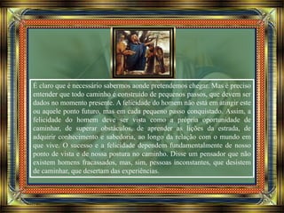 É claro que é necessário sabermos aonde pretendemos chegar. Mas é preciso
entender que todo caminho é construído de pequenos passos, que devem ser
dados no momento presente. A felicidade do homem não está em atingir este
ou aquele ponto futuro, mas em cada pequeno passo conquistado. Assim, a
felicidade do homem deve ser vista como a própria oportunidade de
caminhar, de superar obstáculos, de aprender as lições da estrada, de
adquirir conhecimento e sabedoria, ao longo da relação com o mundo em
que vive. O sucesso e a felicidade dependem fundamentalmente de nosso
ponto de vista e de nossa postura no caminho. Disse um pensador que não
existem homens fracassados, mas, sim, pessoas inconstantes, que desistem
de caminhar, que desertam das experiências.
 