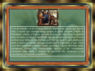 A lei do trabalho e a lei do progresso nos impõem que aquele que procura
acha, e aquele que caminha chega sempre ao ponto desejado. Diante da
dificuldade natural, o homem costuma reclamar da falta deste ou daquele
dom, ou desta ou daquela habilidade que lhe permita ter sucesso. Procura
justificar suas falhas ou inconstância pela falta de recursos, pela ausência de
poder e assim por diante, não percebendo que o importante é agir. Todos
esses dons temporários pedidos: poder, mocidade, riqueza, liberdade, saúde,
inteligência, trazem suas consequências naturais, e são isoladamente
impotentes para ajudar o homem na superação dos obstáculos e nas
experiências nos caminhos escolhidos.
 