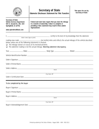 Print                   Reset

                                                          Secretary of State                                                     This space for use by                                                             Secretary of State                                                     This space for use by
                                                                                                                                  Secretary of State                                                                                                                                       Secretary of State
                                         Odometer Disclosure Statement for Title Transfers                                                                                                        Odometer Disclosure Statement for Title Transfers


Secretary of State                                                                                                                                       Secretary of State
Vehicle Services Department                Federal and state laws require that you state the mileage                                                     Vehicle Services Department                Federal and state laws require that you state the mileage
501 S. Second St., Rm. 424                 in a transfer of ownership. Failure to complete or                                                            501 S. Second St., Rm. 424                 in a transfer of ownership. Failure to complete or
Springfield, IL 62756                      providing a false statement may result in fines and/or                                                        Springfield, IL 62756                      providing a false statement may result in fines and/or
                                           imprisonment.                                                                                                                                            imprisonment.
www.cyberdriveillinois.com                                                                                                                               www.cyberdriveillinois.com


I,                                                                              , certify to the best of my knowledge that the odometer                  I,                                                                              , certify to the best of my knowledge that the odometer
                        Seller’s name (type or print)                                                                                                                            Seller’s name (type or print)

reading now reads                                 (no tenths) miles and reflects the actual mileage of the vehicle described                             reading now reads                                 (no tenths) miles and reflects the actual mileage of the vehicle described
below, unless one of the following statements is checked:                                                                                                below, unless one of the following statements is checked:
❏ The mileage stated is in excess of its mechanical limits.                                                                                              ❏ The mileage stated is in excess of its mechanical limits.
❏ The odometer reading is not the actual mileage. Warning odometer discrepancy.                                                                          ❏ The odometer reading is not the actual mileage. Warning odometer discrepancy.

Year                         Make                                         Body Type                                      Model                           Year                         Make                                         Body Type                                      Model

Vehicle Identification Number                                                                                                                            Vehicle Identification Number

Seller’s Signature                                                                                                                                       Seller’s Signature

Seller’s Printed Name                                                                                                                                    Seller’s Printed Name

Seller’s Address                                                                                                                                         Seller’s Address
                                                                                           Street                                                                                                                                                   Street


                                                                        City, State, ZIP                                                                                                                                         City, State, ZIP

Seller’s Certification Date                                                                                                                              Seller’s Certification Date


To be completed by the buyer                                                                                                                             To be completed by the buyer

Buyer’s Signature                                                                                                                                        Buyer’s Signature

Buyer’s Printed Name                                                                                                                                     Buyer’s Printed Name

Buyer’s Address                                                                                                                                          Buyer’s Address
                                                                                           Street                                                                                                                                                   Street


                                                                        City, State, ZIP                                                                                                                                         City, State, ZIP

Buyer’s Acknowledgement Date                                                                                                                             Buyer’s Acknowledgement Date




                                         Printed by authority of the State of Illinois - August 2005 - 45M - VSD 333.2                                                                            Printed by authority of the State of Illinois - August 2005 - 45M - VSD 333.2
 