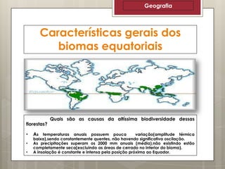 Geografia

Características gerais dos
biomas equatoriais

florestas?
•
•
•

Quais são as causas da altíssima biodiversidade dessas

As temperaturas anuais possuem pouca

variação(amplitude térmica
baixa),sendo constantemente quentes, não havendo significativa oscilação.
As precipitações superam os 2000 mm anuais (média),não existindo estão
completamente seca(excluindo as áreas de cerrado no interior do bioma).
A insolação é constante e intensa pela posição próxima ao Equador.

 