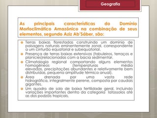 Geografia

As
principais
características
do
Domínio
Morfoclimático Amazônico na combinação de seus
elementos, segundo Aziz Ab’Sáber, são:









Terras baixas florestadas construindo um domínio de
paisagens naturais eminentemente zonal, correspondente
a um cinturão equatorial e subequatorial.
Presença de terras baixas extensivas (tabuleiros, terraços e
planícies)relacionadas com a bacia sedimentar.
Climatologia regional comportando alguns elementos
homogêneos
(temperaturas
média
elevadas, precipitações abundantes e relativamente bem
distribuídas, pequena amplitude térmica anual).
Área
drenada
por
uma
vasta
rede
hidrográfica, integralmente perene, composta por caudais
gigantes.
Um quadro de solo de baixa fertilidade geral, incluindo
variações importantes dentro da categoria latossolos até
as dos podzóis tropicais.

 