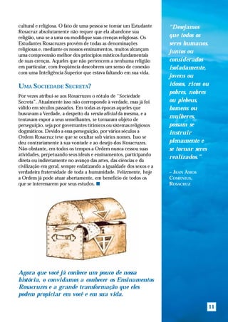 cultural e religiosa. O fato de uma pessoa se tornar um Estudante    “Desejamos
Rosacruz absolutamente não requer que ela abandone sua
religião, una-se a uma ou modifique suas crenças religiosas. Os      que todos os
Estudantes Rosacruzes provêm de todas as denominações                seres humanos,
religiosas e, mediante os nossos ensinamentos, muitos alcançam
                                                                     juntos ou
uma compreensão melhor dos princípios místicos fundamentais
de suas crenças. Aqueles que não pertencem a nenhuma religião        considerados
em particular, com freqüência descobrem um senso de conexão          isoladamente,
com uma Inteligência Superior que estava faltando em sua vida.
                                                                     jovens ou
UMA SOCIEDADE SECRETA?                                               idosos, ricos ou
                                                                     pobres, nobres
Por vezes atribui-se aos Rosacruzes o rótulo de “Sociedade
Secreta”. Atualmente isso não corresponde à verdade, mas já foi      ou plebeus,
válido em séculos passados. Em todas as épocas aqueles que           homens ou
buscavam a Verdade, a despeito da versão oficial da mesma, e a
tentavam expor a seus semelhantes, se tornaram objeto de
                                                                     mulheres,
perseguição, seja por governantes tirânicos ou sistemas religiosos   possam se
dogmáticos. Devido a essa perseguição, por vários séculos a          instruir
Ordem Rosacruz teve que se ocultar sob vários nomes. Isso se
deu contrariamente à sua vontade e ao desejo dos Rosacruzes.         plenamente e
Não obstante, em todos os tempos a Ordem nunca cessou suas           se tornar seres
atividades, perpetuando seus ideais e ensinamentos, participando
                                                                     realizados.”
direta ou indiretamente no avanço das artes, das ciências e da
civilização em geral, sempre enfatizando a igualdade dos sexos e a
verdadeira fraternidade de toda a humanidade. Felizmente, hoje       – JEAN AMOS
a Ordem já pode atuar abertamente, em benefício de todos os          COMENIUS,
que se interessarem por seus estudos. s                              ROSACRUZ




Agora que você já conhece um pouco de nossa
história, o convidamos a conhecer os Ensinamentos
Rosacruzes e a grande transformação que eles
podem propiciar em você e em sua vida.

                                                                                    11
 