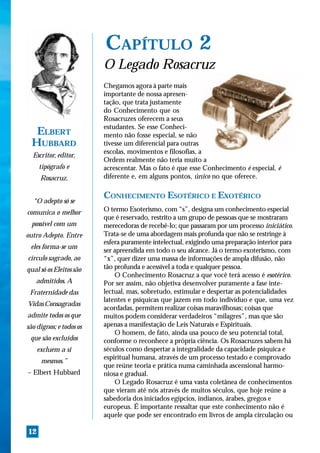 CAPÍTULO 2
                         O Legado Rosacruz
                         Chegamos agora à parte mais
                         importante de nossa apresen-
                         tação, que trata justamente
                         do Conhecimento que os
                         Rosacruzes oferecem a seus
                         estudantes. Se esse Conheci-
   ELBERT                mento não fosse especial, se não
  HUBBARD                tivesse um diferencial para outras
                         escolas, movimentos e filosofias, a
  Escritor, editor,
                         Ordem realmente não teria muito a
     tipógrafo e         acrescentar. Mas o fato é que esse Conhecimento é especial, é
      Rosacruz.          diferente e, em alguns pontos, único no que oferece.

                         CONHECIMENTO ESOTÉRICO E EXOTÉRICO
  “O adepto só se
comunica o melhor        O termo Esoterismo, com “s”, designa um conhecimento especial
                         que é reservado, restrito a um grupo de pessoas que se mostraram
  possível com um        merecedoras de recebê-lo; que passaram por um processo iniciático.
outro Adepto. Entre      Trata-se de uma abordagem mais profunda que não se restringe à
                         esfera puramente intelectual, exigindo uma preparação interior para
 eles forma-se um
                         ser apreendida em todo o seu alcance. Já o termo exoterismo, com
círculo sagrado, ao      “x”, quer dizer uma massa de informações de ampla difusão, não
qual só os Eleitos são   tão profunda e acessível a toda e qualquer pessoa.
                             O Conhecimento Rosacruz a que você terá acesso é esotérico.
   admitidos. A          Por ser assim, não objetiva desenvolver puramente a fase inte-
 Fraternidade das        lectual, mas, sobretudo, estimular e despertar as potencialidades
                         latentes e psíquicas que jazem em todo indivíduo e que, uma vez
Vidas Consagradas
                         acordadas, permitem realizar coisas maravilhosas; coisas que
admite todos os que      muitos podem considerar verdadeiros “milagres”, mas que são
são dignos; e todos os   apenas a manifestação de Leis Naturais e Espirituais.
                             O homem, de fato, ainda usa pouco de seu potencial total,
 que são excluídos       conforme o reconhece a própria ciência. Os Rosacruzes sabem há
     excluem a si        séculos como despertar a integralidade da capacidade psíquica e
                         espiritual humana, através de um processo testado e comprovado
      mesmos.”
                         que reúne teoria e prática numa caminhada ascensional harmo-
– Elbert Hubbard         niosa e gradual.
                             O Legado Rosacruz é uma vasta coletânea de conhecimentos
                         que vieram até nós através de muitos séculos, que hoje reúne a
                         sabedoria dos iniciados egípcios, indianos, árabes, gregos e
                         europeus. É importante ressaltar que este conhecimento não é
                         aquele que pode ser encontrado em livros de ampla circulação ou

12
 