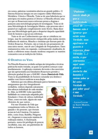 em cursos, palestras e seminários abertos ao grande público. O        “Podemos
Sistema Rosacruz integra em um conjunto válido Misticismo,
Metafísica, Ciência e Filosofia. Trata-se de uma Sabedoria que se     convir desde já
antecipou em muitos pontos à Ciência e à Filosofia oficiais, uma      que a
vez que os Rosacruzes nunca estiveram presos a dogmas e
                                                                      infelicidade
possuem uma metodologia própria de investigação. Trata-se de
uma Metodologia de Investigação Mística, cujo processo não é          atual do
possível ser explicado completamente neste livreto. Basta dizer       homem não é
que essa Metodologia apela para o despertar daquela capacidade
total do homem a que já nos referimos.                                ignorar que
    Trata-se de um Conhecimento que não se cristalizou no             existe uma
tempo, mas foi constantemente enriquecido pelas muitas mentes         Verdade, mas
brilhantes de místicos, filósofos e cientistas que fizeram parte da
Ordem Rosacruz. Portanto, não se trata de um pensamento de            equivocar-se
uma única mente, mas de um Colegiado de Pesquisadores. Esses          quanto à
ensinamentos estão em expansão, continuamente atualizados de
modo a refletirem nosso mundo moderno enquanto se mantêm
                                                                      natureza dessa
consoantes com as tradições da Ordem.                                 Verdade; (...)
                                                                      então, o que
O DOMÍNIO DA VIDA                                                     atormenta
Na Filosofia Rosacruz verdades antigas são integradas a técnicas      aqui neste
práticas há muito testadas, as quais você poderá começar a usar
                                                                      plano a
imediatamente. A aplicação constante da teoria e dos exercícios
que são apresentados aos Estudantes Rosacruzes permite a              maioria dos
obtenção gradual do que a AMORC chama Domínio da Vida.                homens é
Trata-se da possibilidade do homem comandar seu destino e
moldar o seu futuro conforme os seus desejos.                         menos saber se
    Sabemos que esta última afirmação parece fantástica, mas          há uma
asseguramos que ela é integralmente
                                                                      Verdade do
verdadeira, embora dependa unicamente
dos esforços individuais de cada estudan-                             que saber qual
te. Aliás, na AMORC toda capacidade,                                  é essa
habilidade ou consecução adquirida pelo
Estudante é fruto de esforço individual.                              Verdade.”
Nisso, como em tudo, alguns são mais
eficientes do que outros…                                             – LOUIS-CLAUDE
    Foi esse Domínio da Vida que                                      DE SAINT-MARTIN,
conquistaram todos os Mestres, do                                     ROSACRUZ
passado e do presente, que tiveram
acesso às Leis Cósmicas. Os maiores
deles, como Jesus, Buddha, Pitágoras
etc. chegaram à consecução máxima de
realização mística. A Iluminação,
portanto, nunca foi privilégio de poucos
escolhidos, mas, sim, um patrimônio de
todos os homens.

                                                                                        13
 