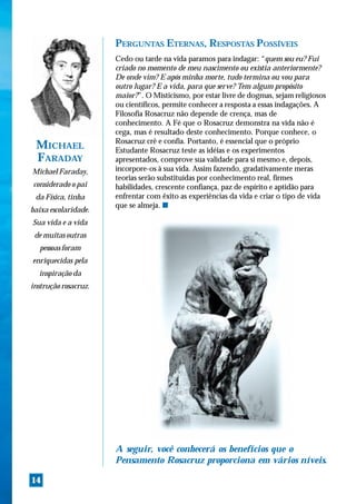 PERGUNTAS ETERNAS, RESPOSTAS POSSÍVEIS
                      Cedo ou tarde na vida paramos para indagar: “quem sou eu? Fui
                      criado no momento de meu nascimento ou existia anteriormente?
                      De onde vim? E após minha morte, tudo termina ou vou para
                      outro lugar? E a vida, para que serve? Tem algum propósito
                      maior?”. O Misticismo, por estar livre de dogmas, sejam religiosos
                      ou científicos, permite conhecer a resposta a essas indagações. A
                      Filosofia Rosacruz não depende de crença, mas de
                      conhecimento. A Fé que o Rosacruz demonstra na vida não é
                      cega, mas é resultado deste conhecimento. Porque conhece, o
                      Rosacruz crê e confia. Portanto, é essencial que o próprio
 MICHAEL              Estudante Rosacruz teste as idéias e os experimentos
 FARADAY              apresentados, comprove sua validade para si mesmo e, depois,
Michael Faraday,      incorpore-os à sua vida. Assim fazendo, gradativamente meras
                      teorias serão substituídas por conhecimento real, firmes
considerado o pai     habilidades, crescente confiança, paz de espírito e aptidão para
 da Física, tinha     enfrentar com êxito as experiências da vida e criar o tipo de vida
                      que se almeja. s
baixa escolaridade.
Sua vida e a vida
 de muitas outras
  pessoas foram
enriquecidas pela
  inspiração da
instrução rosacruz.




                      A seguir, você conhecerá os benefícios que o
                      Pensamento Rosacruz proporciona em vários níveis.

14
 