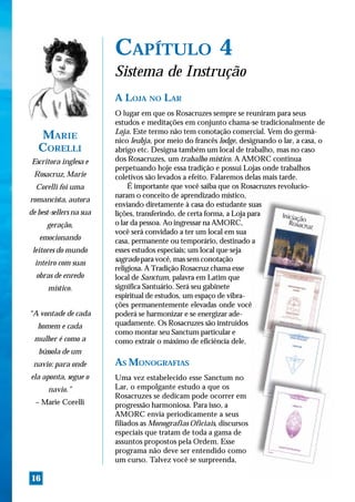 CAPÍTULO 4
                         Sistema de Instrução
                         A LOJA NO LAR
                         O lugar em que os Rosacruzes sempre se reuniram para seus
                         estudos e meditações em conjunto chama-se tradicionalmente de
                         Loja. Este termo não tem conotação comercial. Vem do germâ-
   MARIE                 nico leubja, por meio do francês lodge, designando o lar, a casa, o
   CORELLI               abrigo etc. Designa também um local de trabalho, mas no caso
 Escritora inglesa e     dos Rosacruzes, um trabalho místico. A AMORC continua
                         perpetuando hoje essa tradição e possui Lojas onde trabalhos
 Rosacruz, Marie         coletivos são levados a efeito. Falaremos delas mais tarde.
  Corelli foi uma             É importante que você saiba que os Rosacruzes revolucio-
                         naram o conceito de aprendizado místico,
romancista, autora
                         enviando diretamente à casa do estudante suas
de best-sellers na sua   lições, transferindo, de certa forma, a Loja para
      geração,           o lar da pessoa. Ao ingressar na AMORC,
                         você será convidado a ter um local em sua
   emocionando           casa, permanente ou temporário, destinado a
 leitores do mundo       esses estudos especiais; um local que seja
  inteiro com suas       sagrado para você, mas sem conotação
                         religiosa. A Tradição Rosacruz chama esse
  obras de enredo        local de Sanctum, palavra em Latim que
      místico.           significa Santuário. Será seu gabinete
                         espiritual de estudos, um espaço de vibra-
                         ções permanentemente elevadas onde você
“A vontade de cada       poderá se harmonizar e se energizar ade-
   homem e cada          quadamente. Os Rosacruzes são instruídos
                         como montar seu Sanctum particular e
 mulher é como a         como extrair o máximo de eficiência dele.
   bússola de um
 navio: para onde        AS MONOGRAFIAS
ela aponta, segue o      Uma vez estabelecido esse Sanctum no
      navio.”            Lar, o empolgante estudo a que os
                         Rosacruzes se dedicam pode ocorrer em
  – Marie Corelli        progressão harmoniosa. Para isso, a
                         AMORC envia periodicamente a seus
                         filiados as Monografias Oficiais, discursos
                         especiais que tratam de toda a gama de
                         assuntos propostos pela Ordem. Esse
                         programa não deve ser entendido como
                         um curso. Talvez você se surpreenda,

16
 