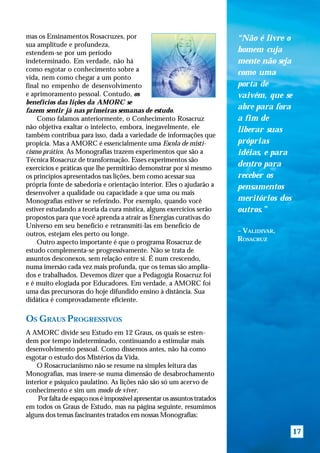 mas os Ensinamentos Rosacruzes, por                                        “Não é livre o
sua amplitude e profundeza,
estendem-se por um período                                                 homem cuja
indeterminado. Em verdade, não há                                          mente não seja
como esgotar o conhecimento sobre a
                                                                           como uma
vida, nem como chegar a um ponto
final no empenho de desenvolvimento                                        porta de
e aprimoramento pessoal. Contudo, os                                       vaivém, que se
benefícios das lições da AMORC se
fazem sentir já nas primeiras semanas de estudo.                           abre para fora
    Como falamos anteriormente, o Conhecimento Rosacruz                    a fim de
não objetiva exaltar o intelecto, embora, inegavelmente, ele               liberar suas
também contribua para isso, dada a variedade de informações que
propicia. Mas a AMORC é essencialmente uma Escola de misti-                próprias
cismo prático. As Monografias trazem experimentos que são a                idéias, e para
Técnica Rosacruz de transformação. Esses experimentos são
exercícios e práticas que lhe permitirão demonstrar por si mesmo
                                                                           dentro para
os princípios apresentados nas lições, bem como acessar sua                receber os
própria fonte de sabedoria e orientação interior. Eles o ajudarão a        pensamentos
desenvolver a qualidade ou capacidade a que uma ou mais
Monografias estiver se referindo. Por exemplo, quando você                 meritórios dos
estiver estudando a teoria da cura mística, alguns exercícios serão        outros.”
propostos para que você aprenda a atrair as Energias curativas do
Universo em seu benefício e retransmití-las em benefício de
outros, estejam eles perto ou longe.                                       – VALIDIVAR,
    Outro aspecto importante é que o programa Rosacruz de                  ROSACRUZ
estudo complementa-se progressivamente. Não se trata de
assuntos desconexos, sem relação entre si. É num crescendo,
numa imersão cada vez mais profunda, que os temas são amplia-
dos e trabalhados. Devemos dizer que a Pedagogia Rosacruz foi
e é muito elogiada por Educadores. Em verdade, a AMORC foi
uma das precursoras do hoje difundido ensino à distância. Sua
didática é comprovadamente eficiente.

OS GRAUS PROGRESSIVOS
A AMORC divide seu Estudo em 12 Graus, os quais se esten-
dem por tempo indeterminado, continuando a estimular mais
desenvolvimento pessoal. Como dissemos antes, não há como
esgotar o estudo dos Mistérios da Vida.
    O Rosacrucianismo não se resume na simples leitura das
Monografias, mas insere-se numa dimensão de desabrochamento
interior e psíquico paulatino. As lições não são só um acervo de
conhecimento e sim um modo de viver.
    Por falta de espaço nos é impossível apresentar os assuntos tratados
em todos os Graus de Estudo, mas na página seguinte, resumimos
alguns dos temas fascinantes tratados em nossas Monografias:

                                                                                            17
 