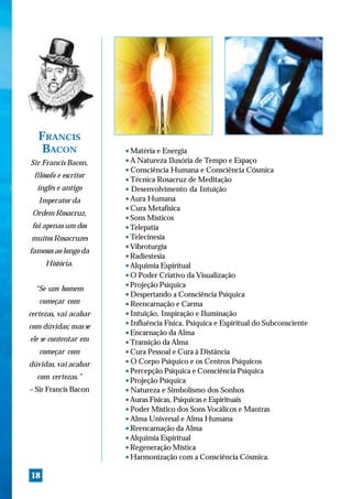 FRANCIS
    BACON              s Matéria e Energia
Sir Francis Bacon,     s A Natureza Ilusória de Tempo e Espaço
                       s Consciência Humana e Consciência Cósmica
 filósofo e escritor   s Técnica Rosacruz de Meditação

  inglês e antigo      s Desenvolvimento da Intuição

                       s Aura Humana
   Imperator da
                       s Cura Metafísica
 Ordem Rosacruz,       s Sons Místicos

 foi apenas um dos     s Telepatia

                       s Telecinesia
muitos Rosacruzes
                       s Vibroturgia
famosos ao longo da
                       s Radiestesia

     História.         s Alquimia Espiritual

                       s O Poder Criativo da Visualização

                       s Projeção Psíquica
  “Se um homem
                       s Despertando a Consciência Psíquica

   começar com         s Reencarnação e Carma


certezas, vai acabar   s Intuição, Inspiração e Iluminação

                       s Influência Física, Psíquica e Espiritual do Subconsciente
com dúvidas; mas se
                       s Encarnação da Alma

ele se contentar em    s Transição da Alma


   começar com         s Cura Pessoal e Cura à Distância

                       s O Corpo Psíquico e os Centros Psíquicos
dúvidas, vai acabar
                       s Percepção Psíquica e Consciência Psíquica

  com certezas.”       s Projeção Psíquica


– Sir Francis Bacon    s Natureza e Simbolismo dos Sonhos

                       s Auras Físicas, Psíquicas e Espirituais

                       s Poder Místico dos Sons Vocálicos e Mantras

                       s Alma Universal e Alma Humana

                       s Reencarnação da Alma

                       s Alquimia Espiritual

                       s Regeneração Mística

                       s Harmonização com a Consciência Cósmica.




18
 