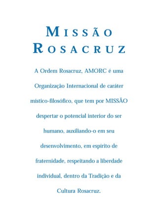 M       I S S Ã O
R      O S A C R U Z

 A Ordem Rosacruz, AMORC é uma

 Organização Internacional de caráter

místico-filosófico, que tem por MISSÃO

  despertar o potencial interior do ser

     humano, auxiliando-o em seu

    desenvolvimento, em espírito de

  fraternidade, respeitando a liberdade

  individual, dentro da Tradição e da

           Cultura Rosacruz.
 