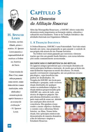 CAPÍTULO 5
                        Dois Elementos
                        da Afiliação Rosacruz
                        Além das Monografias Rosacruzes, a AMORC oferece mais dois
                        elementos muito importantes na formação mística, educativa e
H. SPENCER              cultural de seus Estudantes. Trata-se da Tradição Iniciática e das
                        atividades fraternais nos Organismos Afiliados.
  LEWIS
Cientista, escritor,    1. A TRADIÇÃO INICIÁTICA
 filósofo, pintor e
                        A Ordem Rosacruz, AMORC é uma Fraternidade. Você não estará
místico, H. Spencer     fazendo um curso, mas preparando-se para assumir o controle de
 Lewis assumiu a        sua própria vida através de um Processo Iniciático.
                            Na Ordem você estará passando por exercícios e demons-
responsabilidade de     trações que têm um grande fundo histórico, com novas informa-
reativar a Ordem        ções sendo constantemente acrescentadas.
     na América
                        SIGNIFICADO E IMPORTÂNCIA DO RITUAL
      do Norte.         Os egípcios antigos aprenderam que a encenação dramática de
                        vários princípios facilitam a instrução, de modo que as lições são
                        mais facilmente impressas na mente dos alunos. Os rituais,
“Como irmãos da
                        quando corretamente empregados, são um poderoso recurso
 Rosa-Cruz, nossos      psicológico, cujos benefícios não
  esforços pessoais,    podem ser desdenhados. Os
                        Templos da AMORC são locais para
nossa mente, nossos     meditação e pesquisa, onde ocorrem
laboratórios e nossas   rituais destituídos de qualquer
                        caráter ou simbolismo religioso. Os
 instituições, estão
                        rituais místicos proporcionados pela
     dedicados à        AMORC são, antes de tudo, uma
 reconstrução da        técnica de despertar psíquico. São
                        psicodramas destinados a acordar a
espécie humana e        parte mais sutil de nosso ser, abrindo
   ao avanço da         um canal para altos níveis de
                        consciência. Eles ajudam a trans-
   civilização.”
                        cender a mente objetiva e facilitam
   – H. Spencer         o contato com a silenciosa Mente
       Lewis            Interior, ou Alma. Nesses belos
                        rituais, leis e princípios místicos são
                        demonstrados de maneira dramática,
                        a fim de informar e inspirar o
                        Estudante Rosacruz.

20
 