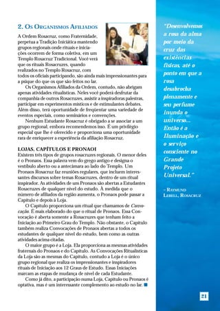 2. OS ORGANISMOS AFILIADOS                                            “Desenvolvemos
A Ordem Rosacruz, como Fraternidade,                                  a rosa da alma
perpetua a Tradição Iniciática mantendo                               por meio da
grupos regionais onde rituais e inicia-
                                                                      cruz das
ções ocorrem de forma coletiva, em um
Templo Rosacruz Tradicional. Você verá                                existências
que os rituais Rosacruzes, quando                                     físicas, até o
realizados no Templo Rosacruz, com
todos os oficiais participando, são ainda mais impressionantes para   ponto em que a
a psique do que os que são feitos no lar.                             rosa
    Os Organismos Afiliados da Ordem, contudo, não abrigam            desabrocha
apenas atividades ritualísticas. Neles você poderá desfrutar da
companhia de outros Rosacruzes, assistir a inspiradoras palestras,    plenamente e
participar em experimentos místicos e de estimulantes debates.        seu perfume
Além disso, terá oportunidade de freqüentar uma variedade de
eventos especiais, como seminários e convenções.
                                                                      inunda o
    Nenhum Estudante Rosacruz é obrigado a se associar a um           universo...
grupo regional, embora recomendemos isso. É um privilégio             Então é a
especial que lhe é oferecido e proporciona uma oportunidade
rara de enriquecer a experiência da afiliação Rosacruz.               Iluminação e
                                                                      o serviço
LOJAS, CAPÍTULOS E PRONAOI
                                                                      consciente no
Existem três tipos de grupos rosacruzes regionais. O menor deles
é o Pronaos. Essa palavra vem do grego antigo e designa o             Grande
vestíbulo aberto ou a antecâmara ao lado do Templo. Um                Projeto
Pronaos Rosacruz faz reuniões regulares, que incluem interes-
santes discursos sobre temas Rosacruzes, dentro de um ritual          Universal.”
inspirador. As atividades de um Pronaos são abertas a Estudantes
Rosacruzes de qualquer nível do estudo. À medida que o                – RAYMUND
número de afiliados da região aumenta, o Pronaos pode passar a        LEBELL, ROSACRUZ
Capítulo e depois à Loja.
    O Capítulo proporciona um ritual que chamamos de Convo-
cação. É mais elaborado do que o ritual de Pronaos. Essa Con-
vocação é aberta somente a Rosacruzes que tenham feito a
Iniciação ao Primeiro Grau do Templo. Não obstante, o Capítulo
também realiza Convocações de Pronaos abertas a todos os
estudantes de qualquer nível do estudo, bem como as outras
atividades acima citadas.
    O maior grupo é a Loja. Ela proporciona as mesmas atividades
fraternais do Pronaos e do Capítulo. As Convocações Ritualísticas
da Loja são as mesmas do Capítulo, contudo a Loja é o único
grupo regional que realiza os impressionantes e inspiradores
rituais de Iniciação aos 12 Graus de Estudo. Essas Iniciações
marcam as etapas de mudança de nível de cada Estudante.
    Como já dito, a participação numa Loja, Capítulo ou Pronaos é
optativa, mas é um interessante complemento ao estudo no lar. s

                                                                                         21
 