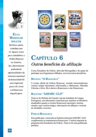 ELLA
  WHEELER
     WILCOX
 Escritora e poeta,
  trabalhou com
 H. Spencer Lewis
para reestabelecer a
 Ordem Rosacruz        CAPÍTULO 6
   na América.
Seu discernimento      Outros benefícios da afiliação
     profundo da
                       Como Estudante da Ordem, além das Monografias e da opção de
espiritualidade e da   participar nos Organismos Afiliados, você terá outros benefícios:
natureza emocional
da humanidade foi      REVISTA “O ROSACRUZ”
  uma inspiração       A revista oficial da Ordem Rosacruz, enviada trimestralmente,
 para o Dr. Lewis      contém artigos fascinantes relacionados a Misticismo, Filosofia,
                       Ciências e Artes. Ela é aberta a Rosacruzes e não-Rosacruzes.
  e os Rosacruzes
  daquela época.       BOLETIM “AMORC-GLP”
                       Trata-se do Boletim da Grande Loja da Jurisdição de Língua
                       Portuguesa, um informativo trimestral que mantém os Membros
                       atualizados quanto a eventos Rosacruzes nacionais e interna-
                       cionais e que contém artigos, informações de afiliação e notícias
                       de atividades correntes.

                       FÓRUM ROSACRUZ
                       Esta publicação, encartada no boletim trimestral AMORC-GLP,
                       complementa os ensinamentos Rosacruzes. Contém respostas às
                       perguntas dos Estudantes da Ordem. Trata-se de uma publicação
                       privativa.

22
 