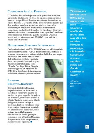 CONSELHO DE AUXÍLIO ESPIRITUAL                                     “Sê sempre um
O Conselho de Auxílio Espiritual é um grupo de Rosacruzes          pensador livre.
que medita diariamente em favor de outras pessoas que estão        Reflete por ti
lutando com problemas de saúde, emocionais, financeiros, ou
                                                                   mesmo e não
outros desafios. O Conselho irradia ajuda metafísica àqueles que
dela precisam através de um sistema místico e especial de          penses
harmonização. Resultados muito importantes têm sido                conforme a
conseguidos mediante este trabalho. Os Estudantes Rosacruzes
recebem informação completa sobre os serviços do Conselho na       opinião dos
primeira remessa de material que lhe enviamos. Qualquer            outros. Além
pessoa, seja ou não membro da AMORC, pode solicitar o              disso, dá a todo
auxílio deste Conselho.
                                                                   mundo a
UNIVERSIDADE ROSECROIX INTERNACIONAL                               liberdade de
Desde o início do século XX a AMORC mantém a Universidade
                                                                   pensamento;
Rosecroix Internacional – URCI, de caráter interno, destinada a    não imponhas
pesquisar e comparar os princípios místicos da Ordem aos campos    tuas idéias a
tradicionais da Ciência. Nesta Universi-
dade colaboram cientistas e pesquisa-                              outrem e
dores com grau de doutorado e pós-                                 considera
doutorado em várias áreas, como
                                                                   sempre que
Filosofia, Psicologia, Física, Biologia,
Antropologia etc. Os Membros da                                    elas são
AMORC se beneficiam destas pesquisas                               suscetíveis de
na forma de relatórios, palestras e cursos.
                                                                   evoluir.”

LIVROS DA                                                          – CÓDIGO
BIBLIOTECA ROSACRUZ                                                ROSACRUZ DE
                                                                   VIDA
Através da Biblioteca Rosacruz
empenhamo-nos em levar tanto a
Estudantes Rosacruzes quanto ao
público em geral o que há de melhor
em metafísica, misticismo, filosofia e
ciência. Também temos obras falando
de algumas culturas, antigas e
modernas. Embora nem todos esses
livros estejam diretamente associado
aos Ensinamentos Rosacruzes, todos
os itens são cuidadosamente
selecionados de modo que sejam
consoantes com a Tradição Rosacruz.
A aquisição de livros e suprimentos
suplementares é opcional. s

                                                                                  23
 
