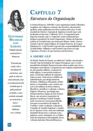 CAPÍTULO 7
                     Estrutura da Organização
                     A Ordem Rosacruz, AMORC é uma organização místico-filosófica,
                     templária, não-religiosa e cultural, não-lucrativa, educacional e
                     apolítica, assim registrada em todos os países onde atua. A sede
                     mundial da Ordem é chamada de Suprema Grande Loja e está
                     localizada em San José, Califórnia, EUA. O responsável pela
GOTTFRIED            Suprema Grande Loja é o Imperator, termo tradicional que
WILHELM              designa o presidente de nossa Organização. Abaixo da Suprema
                     existem as Grandes Lojas, que atuam por idioma. Assim, temos a
       VON           Grande Loja de Língua Inglesa, de Língua Francesa, de Língua
   LEIBNIZ           Hispânica etc. Cada Grande Loja está sob a responsabilidade de um
                     Grande Mestre. Afiliados a cada Grande Loja temos as Lojas,
 Filósofo alemão,
                     Capítulos e Pronaoi, de que tratamos anteriormente.
  matemático e
      Rosacruz.      A AMORC-GLP
                     No Brasil, Estado do Paraná, na cidade de Curitiba, está situada a
  “Entendo por       Grande Loja da Jurisdição de Língua Portuguesa, que é a sede
                     mundial das atividades Rosacruzes para todos os países que têm o
     razão, não a
                     Português como idioma. Composta por um conjunto arquitetônico
   faculdade de      de oito grandes edifícios, a maioria em
  raciocinar, que    estilo egípcio, é uma atração turística à
                     parte, recebendo milhares de visitantes
 pode ser bem ou     todos os anos. Nela temos o Edifício da
mal utilizada, mas   Administração, que abriga inúmeras
                     Divisões; a Biblioteca Alexandria, AAEE,
o encadeamento das
                     aberta à comunidade e que contém um
  verdades que só    acervo de milhares de livros místicos,
  pode produzir      filosóficos, científicos e culturais; o Museu
                     Egípcio e Rosacruz, que abriga uma
 verdades, e uma     múmia autêntica; Espaço de Arte Francis
 verdade não pode    Bacon, que promove exposições de
  ser contrária a    pinturas e esculturas; Grande Templo,
                     onde ocorrem as Convocações Ritualís-
       outra.”       ticas para os moradores da cidade de
     – Gottfried     Curitiba e onde é realizado o Ritual do
                     Conselho de Auxílio Espiritual; o Auditó-
      Wilhelm
                     rio H. Spencer Lewis, onde são realizadas
   von Leibniz       atividades Rosacruzes e culturais como
                     palestras, cursos, seminários, etc; a Gráfica,
                     onde são impressas as Monografias, livros,
                     e demais materiais; Memorial Rosacruz,

24
 