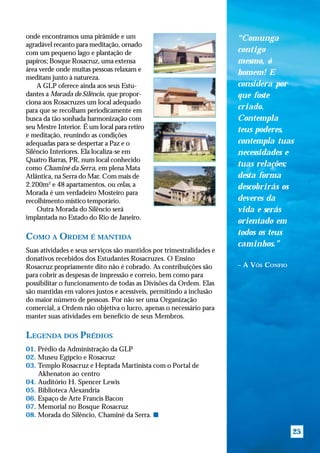 onde encontramos uma pirâmide e um                                    “Comunga
agradável recanto para meditação, ornado
com um pequeno lago e plantação de                                    contigo
papiros; Bosque Rosacruz, uma extensa                                 mesmo, ó
área verde onde muitas pessoas relaxam e
                                                                      homem! E
meditam junto à natureza.
    A GLP oferece ainda aos seus Estu-                                considera por
dantes a Morada do Silêncio, que propor-                              que foste
ciona aos Rosacruzes um local adequado
para que se recolham periodicamente em                                criado.
busca da tão sonhada harmonização com                                 Contempla
seu Mestre Interior. É um local para retiro                           teus poderes,
e meditação, reunindo as condições
adequadas para se despertar a Paz e o                                 contempla tuas
Silêncio Interiores. Ela localiza-se em                               necessidades e
Quatro Barras, PR, num local conhecido
como Chaminé da Serra, em plena Mata
                                                                      tuas relações;
Atlântica, na Serra do Mar. Com mais de                               desta forma
2.200m2 e 48 apartamentos, ou celas, a                                descobrirás os
Morada é um verdadeiro Mosteiro para
recolhimento místico temporário.                                      deveres da
    Outra Morada do Silêncio será                                     vida e serás
implantada no Estado do Rio de Janeiro.
                                                                      orientado em
                                                                      todos os teus
COMO A ORDEM É MANTIDA
                                                                      caminhos.”
Suas atividades e seus serviços são mantidos por trimestralidades e
donativos recebidos dos Estudantes Rosacruzes. O Ensino
Rosacruz propriamente dito não é cobrado. As contribuições são        – A VÓS CONFIO
para cobrir as despesas de impressão e correio, bem como para
possibilitar o funcionamento de todas as Divisões da Ordem. Elas
são mantidas em valores justos e acessíveis, permitindo a inclusão
do maior número de pessoas. Por não ser uma Organização
comercial, a Ordem não objetiva o lucro, apenas o necessário para
manter suas atividades em benefício de seus Membros.

LEGENDA DOS PRÉDIOS
01. Prédio da Administração da GLP
02. Museu Egípcio e Rosacruz
03. Templo Rosacruz e Heptada Martinista com o Portal de
    Akhenaton ao centro
04. Auditório H. Spencer Lewis
05. Biblioteca Alexandria
06. Espaço de Arte Francis Bacon
07. Memorial no Bosque Rosacruz
08. Morada do Silêncio, Chaminé da Serra. s

                                                                                       25
 