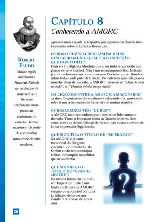 CAPÍTULO 8
                        Conhecendo a AMORC
                        Apresentamos a seguir, as respostas para algumas das dúvidas mais
                        freqüentes sobre os Estudos Rosacruzes:

                        OS ROSACRUZES ACREDITAM EM DEUS?
                        CASO AFIRMATIVO, QUAL É A CONCEPÇÃO
   ROBERT               QUE FAZEM DELE?
   FLUDD                Deus é a Inteligência Absoluta que criou tudo o que existe nos
  Médico inglês,        planos visível e invisível. Não é um ser antropomórfico, limitado
                        por forma humana, ou outra, mas uma Essência que se difunde e
   alquimista e         anima toda e cada parte da Criação. Por entender que cada pessoa
 Rosacruz. Dotado       concebe Deus de seu jeito, a AMORC refere-se ao “Deus do meu
                        coração”, ao “Deus da minha compreensão”.
 de conhecimento
  universal, seus       HÁ LIGAÇÕES ENTRE A AMORC E A MAÇONARIA?
     livros são         As duas Organizações são totalmente independentes, guardando
                        entre si um relacionamento fraternal e de mútuo respeito.
verdadeiras obras-
     primas de          OS ROSACRUZES TÊM “GURUS”?
                        A AMORC não tem nenhum guru, mestre ou líder autopro-
   conhecimento
                        clamado. Tanto o Imperator como os Grandes Mestres, bem
 esotérico. Tentou      como todos os demais Oficiais da Ordem, são eleitos e servem de
estabelecer, do ponto   forma impessoal à Organização.
  de vista místico,     QUE SIGNIFICA O TÍTULO DE “IMPERATOR”?
uma síntese de todos    Na AMORC é o nome
     os saberes.        tradicional do Dirigente
                        executivo, ou Presidente, da
                        Ordem e não tem conotação
                        militar, monárquica ou política,
                        apenas iniciática.

                        QUE SIGNIFICA O
                        TÍTULO DE “GRANDE
                        MESTRE”?
                        Da mesma forma que o título
                        de “Imperator”, este é um
                        título iniciático e na AMORC
                        designa o responsável por uma
                        jurisdição, eleito por um
                        mandato renovável de cinco
                        anos.

26
 