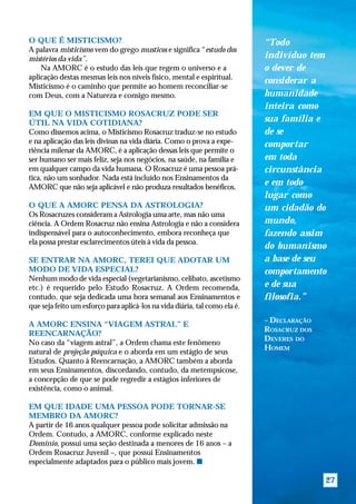 O QUE É MISTICISMO?                                                         “Todo
A palavra misticismo vem do grego musticos e significa “estudo dos
mistérios da vida”.                                                         indivíduo tem
    Na AMORC é o estudo das leis que regem o universo e a                   o dever de
aplicação destas mesmas leis nos níveis físico, mental e espiritual.
                                                                            considerar a
Misticismo é o caminho que permite ao homem reconciliar-se
com Deus, com a Natureza e consigo mesmo.                                   humanidade
                                                                            inteira como
EM QUE O MISTICISMO ROSACRUZ PODE SER
ÚTIL NA VIDA COTIDIANA?                                                     sua família e
Como dissemos acima, o Misticismo Rosacruz traduz-se no estudo              de se
e na aplicação das leis divinas na vida diária. Como o prova a expe-        comportar
riência milenar da AMORC, é a aplicação dessas leis que permite o
ser humano ser mais feliz, seja nos negócios, na saúde, na família e        em toda
em qualquer campo da vida humana. O Rosacruz é uma pessoa prá-              circunstância
tica, não um sonhador. Nada está incluído nos Ensinamentos da
AMORC que não seja aplicável e não produza resultados benéficos.
                                                                            e em todo
                                                                            lugar como
O QUE A AMORC PENSA DA ASTROLOGIA?                                          um cidadão do
Os Rosacruzes consideram a Astrologia uma arte, mas não uma
ciência. A Ordem Rosacruz não ensina Astrologia e não a considera           mundo,
indispensável para o autoconhecimento, embora reconheça que                 fazendo assim
ela possa prestar esclarecimentos úteis à vida da pessoa.
                                                                            do humanismo
SE ENTRAR NA AMORC, TEREI QUE ADOTAR UM                                     a base de seu
MODO DE VIDA ESPECIAL?                                                      comportamento
Nenhum modo de vida especial (vegetarianismo, celibato, ascetismo
etc.) é requerido pelo Estudo Rosacruz. A Ordem recomenda,                  e de sua
contudo, que seja dedicada uma hora semanal aos Ensinamentos e              filosofia.”
que seja feito um esforço para aplicá-los na vida diária, tal como ela é.
                                                                            – DECLARAÇÃO
A AMORC ENSINA “VIAGEM ASTRAL” E
                                                                            ROSACRUZ DOS
REENCARNAÇÃO?
                                                                            DEVERES DO
No caso da “viagem astral”, a Ordem chama este fenômeno
                                                                            HOMEM
natural de projeção psíquica e o aborda em um estágio de seus
Estudos. Quanto à Reencarnação, a AMORC também a aborda
em seus Ensinamentos, discordando, contudo, da metempsicose,
a concepção de que se pode regredir a estágios inferiores de
existência, como o animal.

EM QUE IDADE UMA PESSOA PODE TORNAR-SE
MEMBRO DA AMORC?
A partir de 16 anos qualquer pessoa pode solicitar admissão na
Ordem. Contudo, a AMORC, conforme explicado neste
Domínio, possui uma seção destinada a menores de 16 anos – a
Ordem Rosacruz Juvenil –, que possui Ensinamentos
especialmente adaptados para o público mais jovem. s

                                                                                           27
 