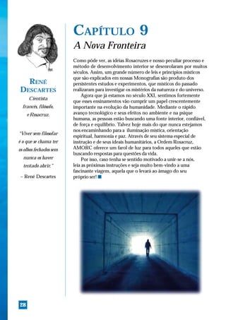 CAPÍTULO 9
                        A Nova Fronteira
                        Como pôde ver, as idéias Rosacruzes e nosso peculiar processo e
                        método de desenvolvimento interior se desenrolaram por muitos
                        séculos. Assim, um grande número de leis e princípios místicos
                        que são explicados em nossas Monografias são produto dos
  RENÉ                  persistentes estudos e experimentos, que místicos do passado
DESCARTES               realizaram para investigar os mistérios da natureza e do universo.
                             Agora que já estamos no século XXI, sentimos fortemente
     Cientista
                        que esses ensinamentos vão cumprir um papel crescentemente
  francês, filósofo,    importante na evolução da humanidade. Mediante o rápido
     e Rosacruz.        avanço tecnológico e seus efeitos no ambiente e na psique
                        humana, as pessoas estão buscando uma fonte interior, confiável,
                        de força e equilíbrio. Talvez hoje mais do que nunca estejamos
                        nos encaminhando para a iluminação mística, orientação
“Viver sem filosofar
                        espiritual, harmonia e paz. Através de seu sistema especial de
é o que se chama ter    instrução e de seus ideais humanitários, a Ordem Rosacruz,
os olhos fechados sem   AMORC oferece um farol de luz para todos aqueles que estão
                        buscando respostas para questões da vida.
  nunca os haver             Por isso, caso tenha se sentido motivado a unir-se a nós,
  tentado abrir.”       leia as próximas instruções e seja muito bem-vindo a uma
                        fascinante viagem, aquela que o levará ao âmago do seu
 – René Descartes       próprio ser! s




28
 