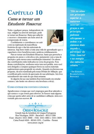 “Há na alma
CAPÍTULO 10                                                             um princípio
                                                                        superior à
Como se tornar um                                                       natureza
Estudante Rosacruz                                                      exterior;
                                                                        graças a este
Toda e qualquer pessoa, independente de
raça, religião ou nível de instrução, pode                              princípio,
se tornar um Rosacruz. Basta que saiba ler                              podemos
e escrever e demonstre um bom nível de                                  ultrapassar a
compreensão de textos.
    Cordialmente o convidamos a se unir                                 ordem e os
a nós na exploração da maravilhosa                                      sistemas deste
fronteira do ego e das leis universais da
natureza. Seja bem-vindo a toda uma vida de aprendizado que o
                                                                        mundo e
capacitará a viver benefícios reais e práticos cotidianamente.          participar da
    Para se tornar um Estudante Rosacruz, basta que preencha a          Vida Imortal
proposta em anexo e a devolva a nós, juntamente com a taxa de
inscrição e pelo menos uma contribuição trimestral. Os valores          e na energia
das contribuições estão indicados no verso da proposta. Fora            das essências
dessas contribuições, nenhuma outra taxa será pedida, nem você
                                                                        celestes.”
será obrigado a comprar quaisquer livros ou outros materiais
suplementares para progredir no estudo. Quando recebermos sua
proposta, ela será examinada pela nossa Divisão de Afiliação, que       – SIR EDWARD
o notificará pelo correio da aprovação de sua solicitação. Isto leva    BULWER LYTTON,
normalmente não mais do que duas semanas.                               ROSACRUZ
    Se alguém da sua casa também ficar interessado em estudar
conosco, não hesite em oferecer esta brochura a ele(a).

COMO ENTRAR EM CONTATO CONOSCO
Agradecemos o tempo que você empregou para ficar sabendo o
que somos e o que temos para oferecer. Se houver mais alguma
coisa que queira saber antes de se candidatar à afiliação, sinta-se à
vontade para nos escrever. s




        Grande loja da Jurisdição de Língua Portuguesa
         Rua Nicarágua, 2620 – Bacacheri – 82515-260
  Fone: (0xx41) 3351-3000 – FAX: 3351-3065 e 3351-3020
      Caixa Postal 4450 – 82501-970 – Curitiba – Paraná
                      www.amorc.org.br

                                                                                         29
 