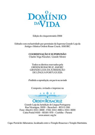 Edição do cinquentenário 2006


       Editado com exclusividade por permissão da Suprema Grande Loja da
                 Antiga e Mística Ordem Rosae Crucis, AMORC


                     COORDENAÇÃO E SUPERVISÃO
                     Charles Vega Parucker, Grande Mestre


                       Todos os direitos reservados pela
                       ORDEM ROSACRUZ, AMORC
                      GRANDE LOJA DA JURISDIÇÃO
                        DE LÍNGUA PORTUGUESA


                     Proibida a reprodução, em parte ou no todo


                        Composto, revisado e impresso na




                Grande Loja da Jurisdição de Língua Portuguesa
                 Rua Nicarágua, 2620 – Bacacheri – 82515-260
            Fone: (0xx41) 3351-3000 – FAX: 3351-3065 e 3351-3020
               Caixa Postal 4450 – 82501-970 – Curitiba – Paraná
                               www.amorc.org.br


Capa: Portal de Akhenaton, localizado entre o Templo Rosacruz e Templo Martinista.
 