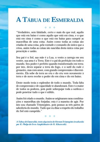 A TÁBUA DE ESMERALDA
                             y y y
“Verdadeiro, sem falsidade, certo e mais do que real, aquilo
que está em baixo é como aquilo que está em cima, e o que
está em cima é como o que está em baixo para cumprir as
maravilhas de uma coisa. Assim como todas as coisas são
criadas de uma coisa, pela vontade e comando do único que a
criou, assim todas as coisas são nascidas desta única coisa por
prescrição e união.

Seu pai é o Sol, sua mãe é a Lua, o vento a carrega em seu
ventre, sua ama é a Terra. Este é o pai da perfeição em todo o
mundo. Seu poder é perfeito quando transformado em terra;
por isto, deves separar a terra do fogo, e o sutil do rude e
grosseiro, mas com amor, com grande compreensão e discerni-
mento. Ela sobe da terra ao céu e do céu vem novamente à
terra e de novo recebe o poder do em cima e do em baixo.

Deste modo terás o esplendor de todo o mundo. Toda falta
de compreensão e de capacidade te abandonará. Este é o maior
de todos os poderes, pois pode sobrepujar toda a sutileza e
pode penetrar tudo o que é sólido.

Assim foi criado o mundo. Assim se originaram raras combina-
ções e maravilhas são forjadas; esta é a maneira de agir. Por
isto sou chamado Trismegisto, pois possuo as três partes de
sabedoria do mundo. Tudo que eu disse a respeito do trabalho
do Sol está cumprido.”
                             y y y

A Tábua de Esmeralda, texto alquímico de Hermes Trismegisto (traduzida
por R. Phelps do livro Amphitheatre de H. Khunrath).
 