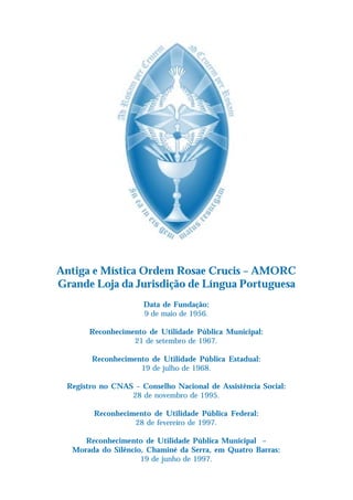 Antiga e Mística Ordem Rosae Crucis – AMORC
Grande Loja da Jurisdição de Língua Portuguesa
                     Data de Fundação:
                     9 de maio de 1956.

       Reconhecimento de Utilidade Pública Municipal:
                  21 de setembro de 1967.

        Reconhecimento de Utilidade Pública Estadual:
                    19 de julho de 1968.

 Registro no CNAS – Conselho Nacional de Assistência Social:
                 28 de novembro de 1995.

        Reconhecimento de Utilidade Pública Federal:
                  28 de fevereiro de 1997.

      Reconhecimento de Utilidade Pública Municipal –
   Morada do Silêncio, Chaminé da Serra, em Quatro Barras:
                     19 de junho de 1997.
 