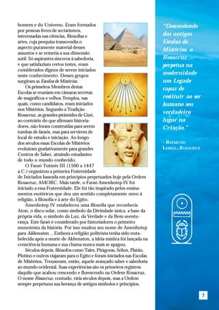 homem e do Universo. Eram formados                                     “Descendendo
por pessoas livres de sectarismos,
interessadas nas ciências, filosofias e                                das antigas
artes, cuja pesquisa transcendia o                                     Escolas de
aspecto puramente material desses
                                                                       Mistérios, a
assuntos e se remetia à sua dimensão
sutil. Só aspirantes sinceros à sabedoria,                             Rosacruz
e que satisfaziam certos testes, eram                                  perpetua na
considerados dignos de serem iniciados
neste conhecimento. Desses grupos                                      modernidade
surgiram as Escolas de Mistérios.                                      um Legado
    Os primeiros Membros destas                                        capaz de
Escolas se reuniam em câmaras secretas
de magníficos e velhos Templos, nas                                    restituir ao ser
quais, como candidatos, eram iniciados                                 humano seu
nos Mistérios. Segundo a Tradição
Rosacruz, as grandes pirâmides de Gizé,
                                                                       verdadeiro
ao contrário do que afirmam historia-                                  lugar na
dores, não foram construídas para serem                                Criação.”
tumbas de faraós, mas para servirem de
local de estudo e iniciação. Ao longo
dos séculos essas Escolas de Mistérios                                 – RAYMUND
evoluíram gradativamente para grandes                                  LEBELL, ROSACRUZ
Centros de Saber, atraindo estudantes
de todo o mundo conhecido.
    O Faraó Tutmés III (1500 a 1447
a.C.) organizou a primeira Fraternidade
de Iniciados baseada em princípios perpetuados hoje pela Ordem
Rosacruz, AMORC. Mais tarde, o Faraó Amenhotep IV foi
iniciado a essa Fraternidade. Ele foi tão inspirado pelos ensina-
mentos esotéricos que deu um sentido completamente novo à
religião, à filosofia e à arte do Egito.
    Amenhotep IV estabeleceu uma filosofia que reconhecia
Aton, o disco solar, como símbolo da Divindade única, a base da
própria vida, o símbolo da Luz, da Verdade e da Bem-aventu-
rança. Este faraó é considerado por historiadores o primeiro
monoteísta da história. Por isso mudou seu nome de Amenhotep
para Akhenaton… Embora a religião politeísta tenha sido resta-
belecida após a morte de Akhenaton, a idéia mística foi lançada na
consciência humana e sua chama nunca mais se apagou.
    Séculos depois, filósofos como Tales, Pitágoras, Sólon, Platão,
Plotino e outros viajaram para o Egito e foram iniciados nas Escolas
de Mistérios. Trouxeram, então, aquele avançado saber e sabedoria
ao mundo ocidental. Suas experiências são os primeiros registros
daquilo que acabou crescendo e florescendo na Ordem Rosacruz.
O nome Rosacruz, contudo, viria séculos depois, mas a Ordem
sempre perpetuou sua herança de antigos símbolos e princípios.

                                                                                          7
 