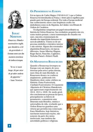OS PRIMÓRDIOS NA EUROPA
                       Foi na época de Carlos Magno (742-814 d.C.) que a Ordem
                       Rosacruz foi introduzida na França, e deste país se espalhou para
                       grande parte da Europa ocidental. Por toda a Europa medieval
                       esse conhecimento esteve com freqüência oculto em
                       simbolismos como os da Alquimia, da Cabala e nos Rituais de
                       Ordens de Cavaleiros.
                           Os alquimistas cumpriram um papel extraordinário na
                       história da Ordem Rosacruz. Seu verdadeiro propósito não era,
   ISAAC               como muitos pensam, a mera transmutação do chumbo em
  NEWTON               ouro, mas sim a transmutação do
Rosacruz, filósofo e   chumbo das imperfeições humanas no
                       ouro da sabedoria. Tratava-se de um
matemático inglês,     processo simbólico e iniciático interior
que descobriu a lei    e não exterior. Alguns dos renomados
                       alquimistas Rosacruzes, em épocas
 da gravidade e é
                       diferentes, foram Albertus Magnus,
famoso como um dos     Roger Bacon, Paracelso, Cagliostro,
 maiores cientistas    Nicholas Flamel e Robert Fludd.

 de todos os tempos.
                       OS MANIFESTOS ROSACRUZES
                       Quando a Renascença irrompeu na
  “Se eu vi mais
                       Europa com um ímpeto de novo
longe, foi por estar   interesse pelas artes e pelas ciências,
de pé sobre ombros     num clima de mais liberdade, os
                       Rosacruzes deram a se conhecer
     de gigantes.”     amplamente, publicando três
 – Isaac Newton        Manifestos deste então célebres na
                       História: Fama Fraternitatis,
                       Confessio Fraternitatis e O Casamento
                       Alquímico de Christian Rosenkreutz,
                       que apareceram respectivamente em
                       1614, 1615 e 1616. De modo geral,
                       eles conclamavam as pessoas da época,
                       principalmente os líderes de
                       pensamento, a assumirem uma
                       dimensão mais filosófica, mística e
                       universalista da vida, revelando que a
                       Ordem Rosacruz guardava uma
                       ciência que permitia essa consecução.
                       Esses Manifestos, hoje históricos,
                       suscitaram numerosas reações, não
                       somente da parte dos meios
                       intelectuais, mas também das
                       autoridades políticas e religiosas.

 8
 