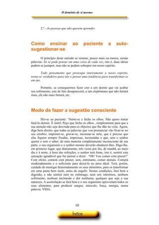 O domínio de si mesmo



       2.º - As pessoas que não querem aprender.



Como ensinar                    ao       paciente            a     auto-
sugestionar-se
       O princípio deste método se resume, pouco mais ou menos, nestas
palavras: Só se pode pensar em uma coisa de cada vez, isto é, duas ideias
podem se justapor, mas não se podem sobrepor em nosso espírito.

        Todo pensamento que preocupa inteiramente o nosso espirito,
torna-se verdadeiro para nós e possui uma tendência para transformar-se
em ato.

        Portanto, se conseguirmos fazer crer a um doente que vai acabar
seu sofrimento, este de fato desaparecerá; a um cleptómano que não furtará
mais, ele não mais furtará, etc.



Modo de fazer a sugestão consciente
        Diz-se ao paciente: “Sente-se e feche os olhos. Não quero tentar
fazê-lo dormir. É inútil. Peço que feche os olhos , simplesmente para que a
sua atenção não seja desviada para os objectos que lhe dão na vista. Agora,
diga bem direito, que todas as palavras que vou pronunciar vão fixar-se no
seu cérebro, imprimir-se, gravar-se, incrustar-se nele; que é preciso que
elas fiquem sempre fixadas, impressas, incrustadas e que, sem o senhor
querer e sem o saber, de uma maneira completamente inconsciente de sua
parte, o seu organismo e o senhor mesmo deverão obedecer-lhes. Digo-lhe,
em primeiro lugar, que diariamente, três vezes por dia, de manhã, ao meio
dia e à noite, à hora das refeições, o senhor terá fome, isto é, sentirá esta
sensação agradável que faz pensar e dizer: “Oh! Vou comer com prazer!”
Com efeito, comerá com prazer, sem, entretanto, comer demais. Comerá
moderadamente e o suficiente para deixá-lo no peso ideal. Terá, porém,
cuidado de mastigar demoradamente os seus alimentos, para os transformar
em uma pasta bem mole, antes de engolir. Nestas condições, fará bem a
digestão, e não sentirá nem no estômago, nem nos intestinos, nenhum
sofrimento, nenhum incómodo e dor nenhuma, qualquer que seja a sua
natureza. A assimilação se fará bem e o seu organismo aproveitará todos os
seus alimentos, para produzir sangue, músculo, força, energia, numa
palavra: VIDA.




                                   10
 