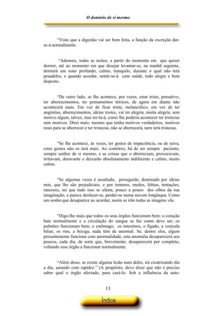 O domínio de si mesmo



       “Visto que a digestão vai ser bem feita, a função da excreção dar-
se-á normalmente.


        “Ademais, todas as noites, a partir do momento em que quiser
dormir, até ao momento em que desejar levantar-se, na manhã seguinte,
dormirá um sono profundo, calmo, tranquilo, durante o qual não terá
pesadelos, e quando acordar, sentir-se-á com saúde, todo alegre e bem
disposto.


        “De outro lado, se lhe acontece, por vezes, estar triste, pensativo,
ter aborrecimentos, ter pensamentos tétricos, de agora em diante não
acontecerá mais. Em vez de ficar triste, melancólico, em vez de ter
angústias, aborrecimentos, ideias tristes, vai ter alegria, muita alegria, sem
motivo algum, talvez, mas ter-la-á, como lhe poderia acontecer ter tristezas
sem motivos. Direi mais: mesmo que tenha motivos verdadeiros, motivos
reais para se aborrecer e ter tristezas, não se aborrecerá, nem terá tristezas.


        “Se lhe acontece, às vezes, ter gestos de impaciência, ou de raiva,
estes gestos não os terá mais. Ao contrário, há de ser sempre paciente,
sempre senhor de si mesmo, e as coisas que o aborreciam, provocavam,
irritavam, doravante o deixarão absolutamente indiferente e calmo, muito
calmo.


       “Se algumas vezes é assaltado, perseguido, dominado por ideias
más, que lhe são prejudiciais, e por temores, medos, fobias, tentações,
rancores, sei que tudo isso se afasta, pouco a pouco dos olhos da sua
imaginação, e parece desfazer-se, perder-se numa nuvem longínqua. Como
um sonho que desaparece ao acordar, assim se irão todas as imagens vãs.


        “Digo-lhe mais que todos os seus órgãos funcionam bem: o coração
bate normalmente e a circulação do sangue se faz como deve ser; os
pulmões funcionam bem; o estômago, os intestinos, o fígado, a vesícula
biliar, os rins, a bexiga, nada têm de anormal. Se, dentre eles, algum
presentemente funciona com anormalidade, esta anomalia desaparecerá aos
poucos, cada dia, de sorte que, brevemente, desaparecerá por completo,
voltando esse órgão a funcionar normalmente.


        “Além disso, se existe alguma lesão num deles, irá cicatrizando dia
a dia, sarando com rapidez.” (A propósito, devo dizer que não é preciso
saber qual o órgão afectado, para curá-lo. Sob a influência da auto-


                                   11
 