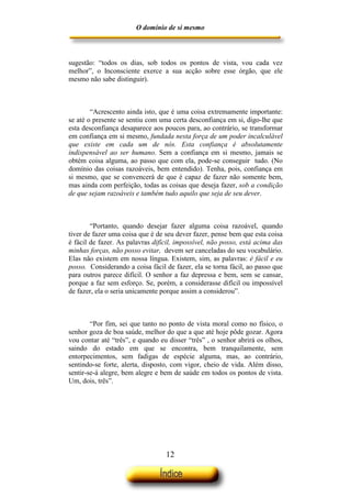O domínio de si mesmo



sugestão: “todos os dias, sob todos os pontos de vista, vou cada vez
melhor”, o Inconsciente exerce a sua acção sobre esse órgão, que ele
mesmo não sabe distinguir).



        “Acrescento ainda isto, que é uma coisa extremamente importante:
se até o presente se sentiu com uma certa desconfiança em si, digo-lhe que
esta desconfiança desaparece aos poucos para, ao contrário, se transformar
em confiança em si mesmo, fundada nesta força de um poder incalculável
que existe em cada um de nós. Esta confiança é absolutamente
indispensável ao ser humano. Sem a confiança em si mesmo, jamais se
obtém coisa alguma, ao passo que com ela, pode-se conseguir tudo. (No
domínio das coisas razoáveis, bem entendido). Tenha, pois, confiança em
si mesmo, que se convencerá de que é capaz de fazer não somente bem,
mas ainda com perfeição, todas as coisas que deseja fazer, sob a condição
de que sejam razoáveis e também tudo aquilo que seja de seu dever.



        “Portanto, quando desejar fazer alguma coisa razoável, quando
tiver de fazer uma coisa que é de seu dever fazer, pense bem que esta coisa
é fácil de fazer. As palavras difícil, impossível, não posso, está acima das
minhas forças, não posso evitar, devem ser canceladas do seu vocabulário.
Elas não existem em nossa língua. Existem, sim, as palavras: é fácil e eu
posso. Considerando a coisa fácil de fazer, ela se torna fácil, ao passo que
para outros parece difícil. O senhor a faz depressa e bem, sem se cansar,
porque a faz sem esforço. Se, porém, a considerasse difícil ou impossível
de fazer, ela o seria unicamente porque assim a considerou”.



        “Por fim, sei que tanto no ponto de vista moral como no físico, o
senhor goza de boa saúde, melhor do que a que até hoje pôde gozar. Agora
vou contar até “três”, e quando eu disser “três” , o senhor abrirá os olhos,
saindo do estado em que se encontra, bem tranquilamente, sem
entorpecimentos, sem fadigas de espécie alguma, mas, ao contrário,
sentindo-se forte, alerta, disposto, com vigor, cheio de vida. Além disso,
sentir-se-á alegre, bem alegre e bem de saúde em todos os pontos de vista.
Um, dois, três”.




                                  12
 