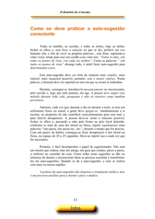 O domínio de si mesmo




Como se deve praticar a auto-sugestão
consciente

       Todas as manhãs, ao acordar, e todas as noites, logo ao deitar,
fechar os olhos e, sem fixar a atenção ao que se diz, proferir em voz
bastante alta, a fim de ouvir as próprias palavras , esta frase, repetindo-a
vinte vezes, tendo para isso um cordão com vinte nós: “Todos os dias, sob
todos os pontos de vista, vou cada vez melhor”. Como as palavras “ sob
todos os pontos de vista” abrange tudo, é inútil fazer auto-sugestão para
determinados casos.

        Esta auto-sugestão deve ser feita da maneira mais simples, mais
infantil, mais maquinal possível, portanto, sem o menor esforço. Numa
palavra, a fórmula deve ser repetida no tom em que se rezam as ladainhas.

       Destarte, consegue-se introduzi-la mecanicamente no inconsciente,
pelo ouvido e, logo que nele penetra, ela age. A pessoa deve seguir esse
método durante toda vida, porquanto é não só curativo como também
preventivo.

         Ademais, cada vez que, durante o dia ou durante a noite, se tem um
sofrimento físico ou moral, a gente deve apegar-se imediatamente a si
mesma, no propósito de não contribuir conscientemente para esse mal, e
para fazê-lo desaparecer. A pessoa deve-se isolar o máximo possível,
fechar os olhos e, passando a mão pela fronte ou pelo local dolorido,
conforme se trate de uma dor moral ou física, repetir rapidamente estas
palavras: “isto passa, isto passa etc., etc.”, durante o tempo que for preciso.
Com um pouco de hábito, consegue-se fazer desaparecer a dor moral ou
física, no espaço de 20 a 25 segundos. Deve-se repetir isso a cada vez que
for necessário.

        Portanto, é fácil desempenhar o papel de sugestionador. Não será
um mestre que ordena, mas um amigo, um guia que conduz, passo a passo,
o enfermo no caminho da cura. Como todas essas sugestões se dão no
interesse do doente o inconsciente deste as procura assimilar e transformá-
las em auto-sugestões. Quando se dá a auto-sugestão, a cura se realiza
com mais ou menos rapidez.

       A prática da auto-sugestão não dispensa o tratamento médico, mas
é um precioso auxiliar para o doente e para o médico.




                                   13
 