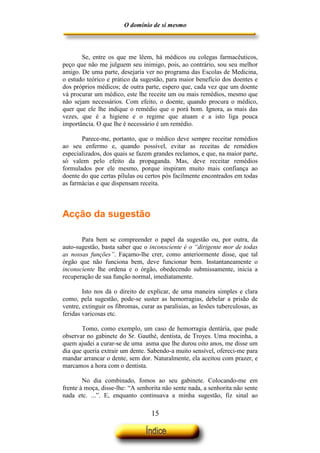 O domínio de si mesmo



       Se, entre os que me lêem, há médicos ou colegas farmacêuticos,
peço que não me julguem seu inimigo, pois, ao contrário, sou seu melhor
amigo. De uma parte, desejaria ver no programa das Escolas de Medicina,
o estudo teórico e prático da sugestão, para maior benefício dos doentes e
dos próprios médicos; de outra parte, espero que, cada vez que um doente
vá procurar um médico, este lhe receite um ou mais remédios, mesmo que
não sejam necessários. Com efeito, o doente, quando procura o médico,
quer que ele lhe indique o remédio que o porá bom. Ignora, as mais das
vezes, que é a higiene e o regime que atuam e a isto liga pouca
importância. O que lhe é necessário é um remédio.

       Parece-me, portanto, que o médico deve sempre receitar remédios
ao seu enfermo e, quando possível, evitar as receitas de remédios
especializados, dos quais se fazem grandes reclamos, e que, na maior parte,
só valem pelo efeito da propaganda. Mas, deve receitar remédios
formulados por ele mesmo, porque inspiram muito mais confiança ao
doente do que certas pílulas ou certos pós facilmente encontrados em todas
as farmácias e que dispensam receita.



Acção da sugestão

       Para bem se compreender o papel da sugestão ou, por outra, da
auto-sugestão, basta saber que o inconsciente é o “dirigente mor de todas
as nossas funções”. Façamo-lhe crer, como anteriormente disse, que tal
órgão que não funciona bem, deve funcionar bem. Instantaneamente o
inconsciente lhe ordena e o órgão, obedecendo submissamente, inicia a
recuperação de sua função normal, imediatamente.

        Isto nos dá o direito de explicar, de uma maneira simples e clara
como, pela sugestão, pode-se suster as hemorragias, debelar a prisão de
ventre, extinguir os fibromas, curar as paralisias, as lesões tuberculosas, as
feridas varicosas etc.

       Tomo, como exemplo, um caso de hemorragia dentária, que pude
observar no gabinete do Sr. Gauthé, dentista, de Troyes. Uma mocinha, a
quem ajudei a curar-se de uma asma que lhe durou oito anos, me disse um
dia que queria extrair um dente. Sabendo-a muito sensível, ofereci-me para
mandar arrancar o dente, sem dor. Naturalmente, ela aceitou com prazer, e
marcamos a hora com o dentista.

        No dia combinado, fomos ao seu gabinete. Colocando-me em
frente à moça, disse-lhe: “A senhorita não sente nada, a senhorita não sente
nada etc. ...”. E, enquanto continuava a minha sugestão, fiz sinal ao

                                   15
 