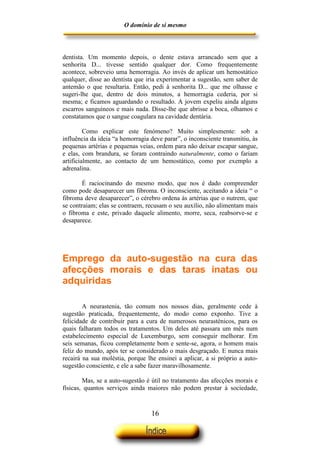 O domínio de si mesmo



dentista. Um momento depois, o dente estava arrancado sem que a
senhorita D... tivesse sentido qualquer dor. Como frequentemente
acontece, sobreveio uma hemorragia. Ao invés de aplicar um hemostático
qualquer, disse ao dentista que iria experimentar a sugestão, sem saber de
antemão o que resultaria. Então, pedi à senhorita D... que me olhasse e
sugeri-lhe que, dentro de dois minutos, a hemorragia cederia, por si
mesma; e ficamos aguardando o resultado. A jovem expeliu ainda alguns
escarros sanguíneos e mais nada. Disse-lhe que abrisse a boca, olhamos e
constatamos que o sangue coagulara na cavidade dentária.

         Como explicar este fenómeno? Muito simplesmente: sob a
influência da ideia “a hemorragia deve parar”, o inconsciente transmitiu, às
pequenas artérias e pequenas veias, ordem para não deixar escapar sangue,
e elas, com brandura, se foram contraindo naturalmente, como o fariam
artificialmente, ao contacto de um hemostático, como por exemplo a
adrenalina.

        É raciocinando do mesmo modo, que nos é dado compreender
como pode desaparecer um fibroma. O inconsciente, aceitando a ideia “ o
fibroma deve desaparecer”, o cérebro ordena às artérias que o nutrem, que
se contraiam; elas se contraem, recusam o seu auxílio, não alimentam mais
o fibroma e este, privado daquele alimento, morre, seca, reabsorve-se e
desaparece.




Emprego da auto-sugestão na cura das
afecções morais e das taras inatas ou
adquiridas

        A neurastenia, tão comum nos nossos dias, geralmente cede à
sugestão praticada, frequentemente, do modo como exponho. Tive a
felicidade de contribuir para a cura de numerosos neurasténicos, para os
quais falharam todos os tratamentos. Um deles até passara um mês num
estabelecimento especial de Luxemburgo, sem conseguir melhorar. Em
seis semanas, ficou completamente bom e sente-se, agora, o homem mais
feliz do mundo, após ter se considerado o mais desgraçado. E nunca mais
recairá na sua moléstia, porque lhe ensinei a aplicar, a si próprio a auto-
sugestão consciente, e ele a sabe fazer maravilhosamente.

        Mas, se a auto-sugestão é útil no tratamento das afecções morais e
físicas, quantos serviços ainda maiores não podem prestar à sociedade,



                                  16
 