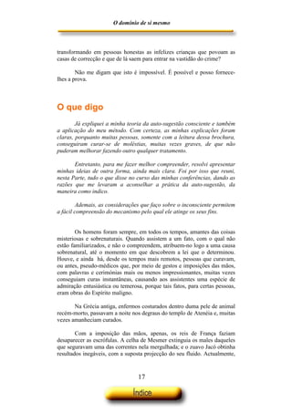 O domínio de si mesmo



transformando em pessoas honestas as infelizes crianças que povoam as
casas de correcção e que de lá saem para entrar na vastidão do crime?

        Não me digam que isto é impossível. É possível e posso fornece-
lhes a prova.



O que digo
        Já expliquei a minha teoria da auto-sugestão consciente e também
a aplicação do meu método. Com certeza, as minhas explicações foram
claras, porquanto muitas pessoas, somente com a leitura dessa brochura,
conseguiram curar-se de moléstias, muitas vezes graves, de que não
puderam melhorar fazendo outro qualquer tratamento.

       Entretanto, para me fazer melhor compreender, resolvi apresentar
minhas ideias de outra forma, ainda mais clara. Foi por isso que reuni,
nesta Parte, tudo o que disse no curso das minhas conferências, dando as
razões que me levaram a aconselhar a prática da auto-sugestão, da
maneira como indico.

         Ademais, as considerações que faço sobre o inconsciente permitem
a fácil compreensão do mecanismo pelo qual ele atinge os seus fins.


        Os homens foram sempre, em todos os tempos, amantes das coisas
misteriosas e sobrenaturais. Quando assistem a um fato, com o qual não
estão familiarizados, e não o compreendem, atribuem-no logo a uma causa
sobrenatural, até o momento em que descobrem a lei que o determinou.
Houve, e ainda há, desde os tempos mais remotos, pessoas que curavam,
ou antes, pseudo-médicos que, por meio de gestos e imposições das mãos,
com palavras e cerimónias mais ou menos impressionantes, muitas vezes
conseguiam curas instantâneas, causando aos assistentes uma espécie de
admiração entusiástica ou temerosa, porque tais fatos, para certas pessoas,
eram obras do Espírito maligno.

       Na Grécia antiga, enfermos costurados dentro duma pele de animal
recém-morto, passavam a noite nos degraus do templo de Atenéia e, muitas
vezes amanheciam curados.

        Com a imposição das mãos, apenas, os reis de França faziam
desaparecer as escrófulas. A celha de Mesmer extinguia os males daqueles
que seguravam uma das correntes nela mergulhada; e o zuavo Jacó obtinha
resultados inegáveis, com a suposta projecção do seu fluido. Actualmente,



                                  17
 
