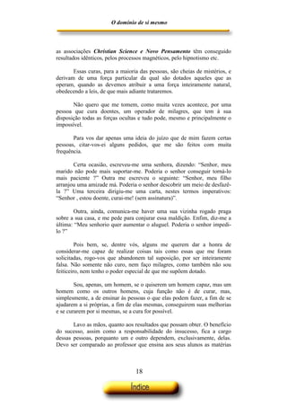 O domínio de si mesmo



as associações Christian Science e Novo Pensamento têm conseguido
resultados idênticos, pelos processos magnéticos, pelo hipnotismo etc.

       Essas curas, para a maioria das pessoas, são cheias de mistérios, e
derivam de uma força particular da qual são dotados aqueles que as
operam, quando as devemos atribuir a uma força inteiramente natural,
obedecendo a leis, de que mais adiante trataremos.

       Não quero que me tomem, como muita vezes acontece, por uma
pessoa que cura doentes, um operador de milagres, que tem à sua
disposição todas as forças ocultas e tudo pode, mesmo e principalmente o
impossível.

       Para vos dar apenas uma ideia do juízo que de mim fazem certas
pessoas, citar-vos-ei alguns pedidos, que me são feitos com muita
frequência.

       Certa ocasião, escreveu-me uma senhora, dizendo: “Senhor, meu
marido não pode mais suportar-me. Poderia o senhor conseguir torná-lo
mais paciente ?” Outra me escreveu o seguinte: “Senhor, meu filho
arranjou uma amizade má. Poderia o senhor descobrir um meio de desfazê-
la ?” Uma terceira dirigiu-me uma carta, nestes termos imperativos:
“Senhor , estou doente, curai-me! (sem assinatura)”.

        Outra, ainda, comunica-me haver uma sua vizinha rogado praga
sobre a sua casa, e me pede para conjurar essa maldição. Enfim, diz-me a
última: “Meu senhorio quer aumentar o aluguel. Poderia o senhor impedi-
lo ?”

         Pois bem, se, dentre vós, alguns me querem dar a honra de
considerar-me capaz de realizar coisas tais como essas que me foram
solicitadas, rogo-vos que abandonem tal suposição, por ser inteiramente
falsa. Não somente não curo, nem faço milagres, como também não sou
feiticeiro, nem tenho o poder especial de que me supõem dotado.

        Sou, apenas, um homem, se o quiserem um homem capaz, mas um
homem como os outros homens, cuja função não é de curar, mas,
simplesmente, a de ensinar às pessoas o que elas podem fazer, a fim de se
ajudarem a si próprias, a fim de elas mesmas, conseguirem suas melhorias
e se curarem por si mesmas, se a cura for possível.

       Lavo as mãos, quanto aos resultados que possam obter. O benefício
do sucesso, assim como a responsabilidade do insucesso, fica a cargo
dessas pessoas, porquanto um e outro dependem, exclusivamente, delas.
Devo ser comparado ao professor que ensina aos seus alunos as matérias



                                 18
 