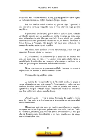 O domínio de si mesmo



necessárias para se submeterem ao exame, que lhes permitirão obter o grau
de bacharel, mas que não poderá fazer por eles esse exame.

        Por dois motivos deveis acreditar no que vos digo: O primeiro é
que vos falo a verdade; o segundo é que o vosso interesse exige que me
acrediteis.

        Suponhamos, um instante, que eu tenha o dom de curar. Embora
duvidando, admito que por estardes em minha presença, eu tenha uma
certa influência sobre vós. Mas, por outro lado, deveis admitir que, quando
me tiverdes deixado, quando vos achardes na rua, ou de volta a Londres, a
Nova Iorque, a Chicago, não poderei ter mais essa influência. Se
adoecerdes, então, sentir-vos-eis perdidos.

      De minha parte, diminuo a vossa personalidade, deixo crer que
dependeis de mim e não de vós mesmos.

        Se, ao contrário, vos demonstro que o poder que me atribuis não
está em mim, mas em vós, e vos ensino como aproveitá-lo, tereis a
possibilidade de utilizá-lo e de conseguir, vós mesmos, a melhoria ou a
cura, em qualquer parte do mundo, onde vos encontrardes.

      Nesse caso, aumento a vossa personalidade, visto que vos ensino a
depender de vós mesmos, e não de uma outra pessoa.

       Contudo, não me acreditais ainda.


       A maioria de vós responder-me-á. “É inútil insistir. É graças à
vossa influência que nós nos curamos”. Como acontece, então, que me
venham, às mãos, quase todos os dias, cartas de pessoas, que nunca vi,
agradecendo-me por se terem curado somente em observar os conselhos
que dou. Melhor será saber o que elas dizem:


       Primeira carta: — Tive a grande felicidade de receber a vossa
carta de 13 de maio, e as brochuras que a acompanharam, as quais achei
muito interessantes.

        Há cerca de quarenta anos, um médico aconselhou-me a mandar-
me operar as varizes da perna ou, pelo menos, usar meias elásticas. Desde
há seis meses, entretanto, que ponho em prática o vosso método, e noto que
elas já desapareceram. Considerando-se os meus setenta anos de idade,
esse resultado não é mau.




                                  19
 